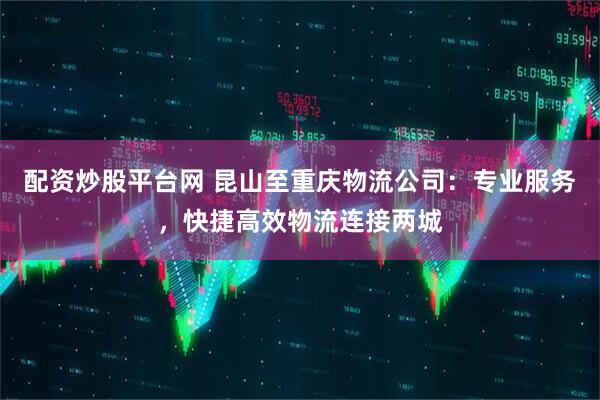 配资炒股平台网 昆山至重庆物流公司：专业服务，快捷高效物流连接两城