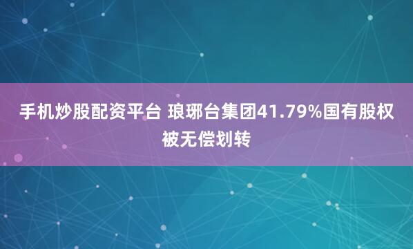 手机炒股配资平台 琅琊台集团41.79%国有股权被无偿划转