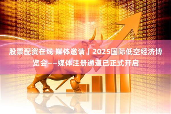 股票配资在线 媒体邀请丨2025国际低空经济博览会——媒体注册通道已正式开启
