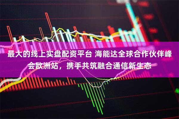 最大的线上实盘配资平台 海能达全球合作伙伴峰会欧洲站，携手共筑融合通信新生态