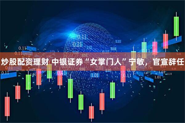 炒股配资理财 中银证券“女掌门人”宁敏，官宣辞任