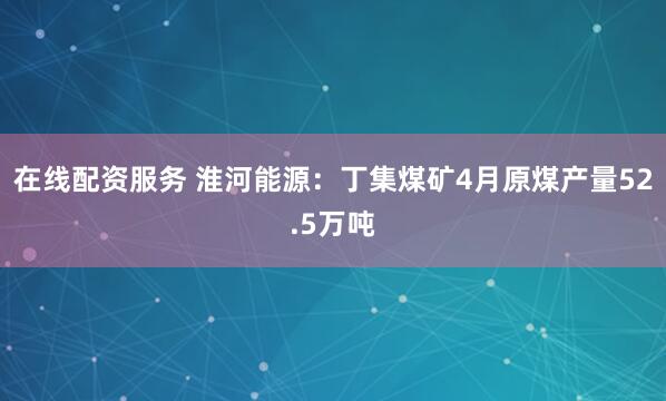 在线配资服务 淮河能源：丁集煤矿4月原煤产量52.5万吨