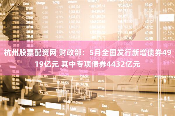 杭州股票配资网 财政部：5月全国发行新增债券4919亿元 其中专项债券4432亿元