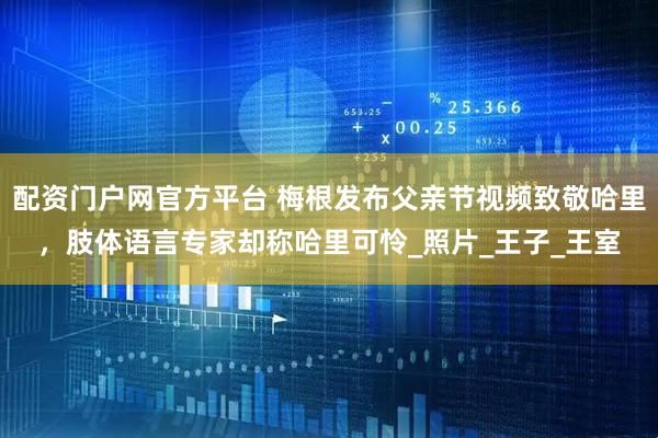 配资门户网官方平台 梅根发布父亲节视频致敬哈里，肢体语言专家却称哈里可怜_照片_王子_王室