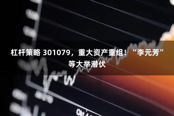 杠杆策略 301079，重大资产重组！“李元芳”等大举潜伏