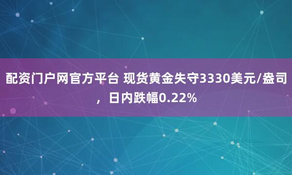 配资门户网官方平台 现货黄金失守3330美元/盎司，日内跌幅0.22%