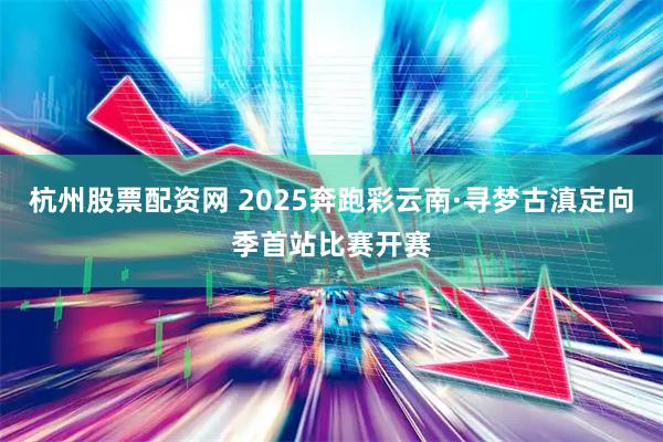 杭州股票配资网 2025奔跑彩云南·寻梦古滇定向季首站比赛开赛