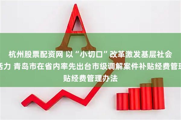 杭州股票配资网 以“小切口”改革激发基层社会治理活力 青岛市在省内率先出台市级调解案件补贴经费管理办法
