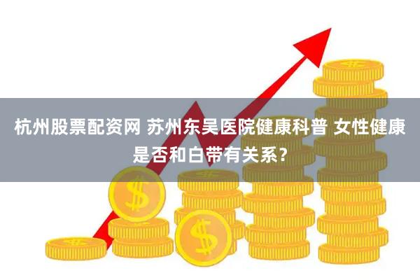 杭州股票配资网 苏州东吴医院健康科普 女性健康是否和白带有关系？