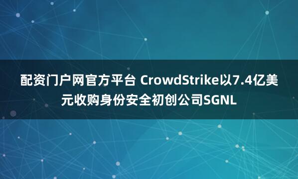 配资门户网官方平台 CrowdStrike以7.4亿美元收购身份安全初创公司SGNL