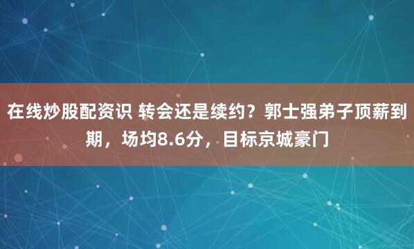 在线炒股配资识 转会还是续约？郭士强弟子顶薪到期，场均8.6分，目标京城豪门