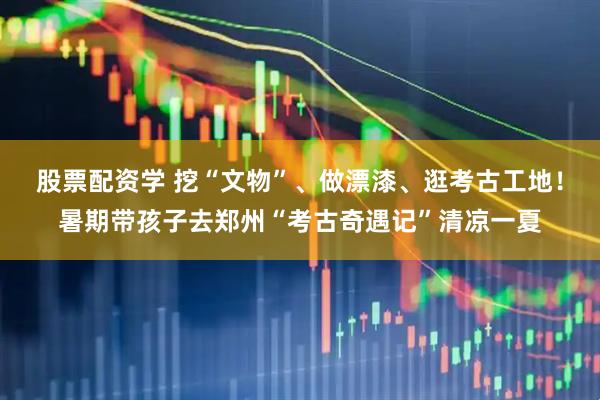 股票配资学 挖“文物”、做漂漆、逛考古工地！暑期带孩子去郑州“考古奇遇记”清凉一夏