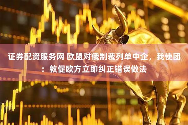 证券配资服务网 欧盟对俄制裁列单中企，我使团：敦促欧方立即纠正错误做法