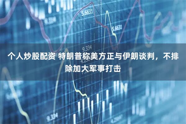 个人炒股配资 特朗普称美方正与伊朗谈判，不排除加大军事打击