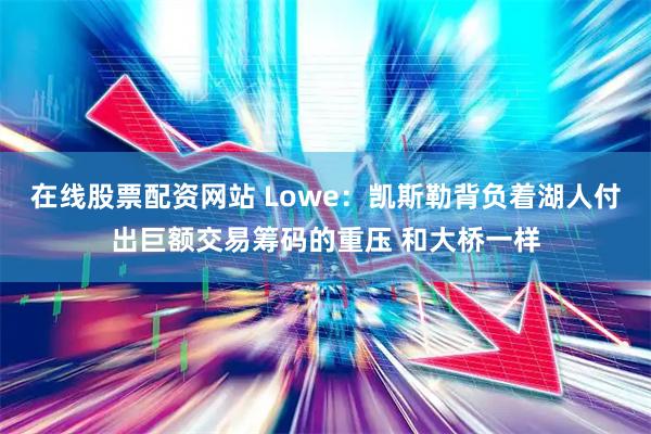 在线股票配资网站 Lowe：凯斯勒背负着湖人付出巨额交易筹码的重压 和大桥一样