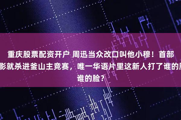 重庆股票配资开户 周迅当众改口叫他小穆！首部电影就杀进釜山主竞赛，唯一华语片里这新人打了谁的脸？