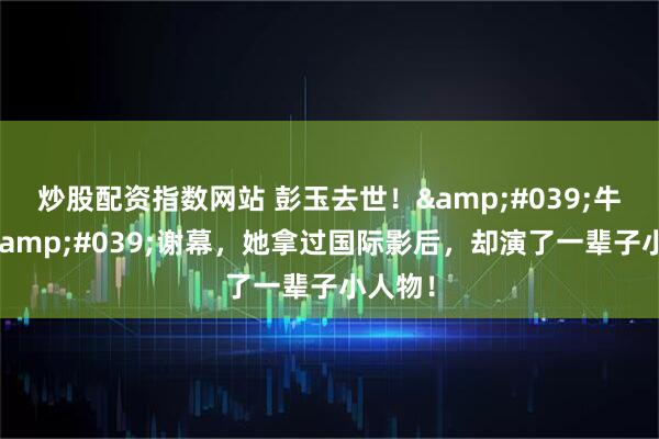 炒股配资指数网站 彭玉去世！'牛大婶'谢幕，她拿过国际影后，却演了一辈子小人物！